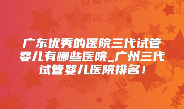 广东优秀的医院三代试管婴儿有哪些医院_广州三代试管婴儿医院排名!