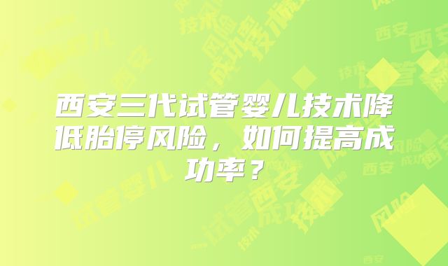 西安三代试管婴儿技术降低胎停风险,如何提高成功率?