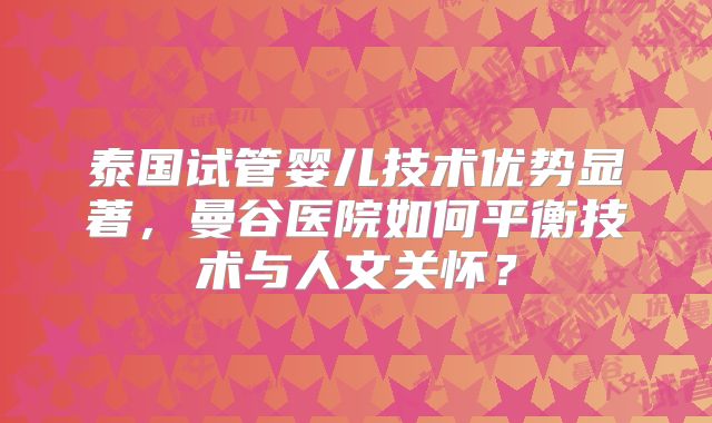 泰国试管婴儿技术优势显著,曼谷医院如何平衡技术与人文关怀?