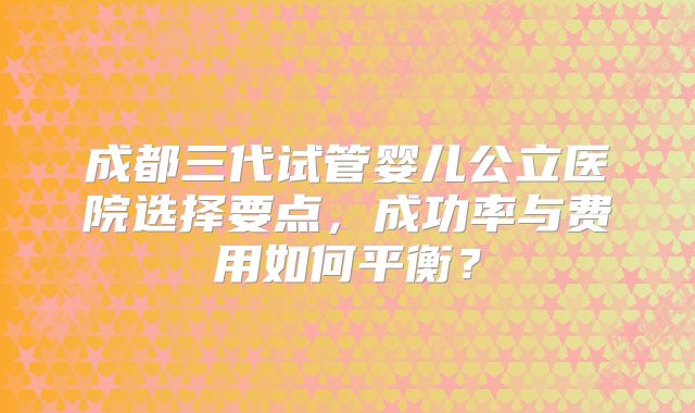 成都三代试管婴儿公立医院选择要点,成功率与费用如何平衡?
