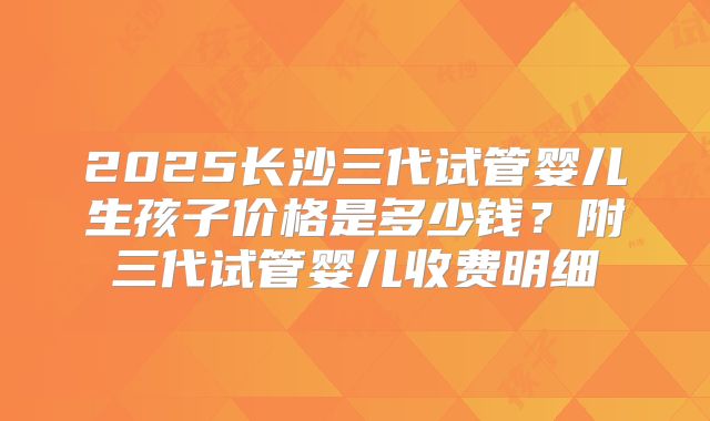 2025长沙三代试管婴儿生孩子价格是多少钱?附三代试管婴儿收费明细