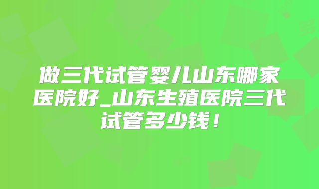 做三代试管婴儿山东哪家医院好_山东生殖医院三代试管多少钱！