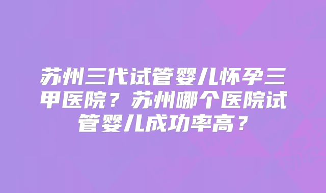 苏州三代试管婴儿怀孕三甲医院?苏州哪个医院试管婴儿成功率高?