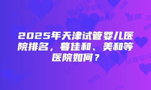 2025年天津试管婴儿医院排名,暮佳和、美和等医院如何?