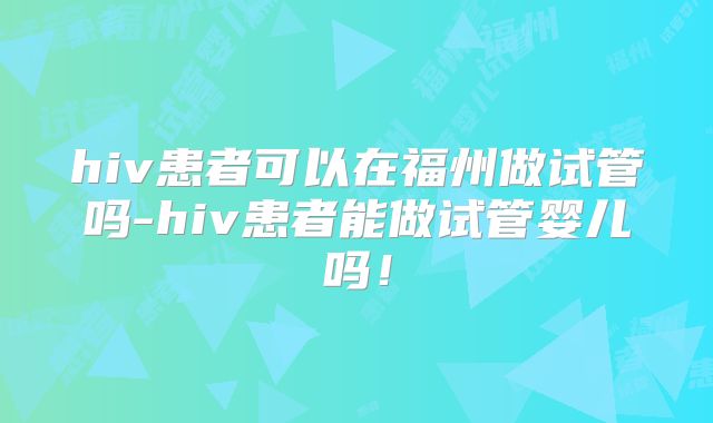 hiv患者可以在福州做试管吗-hiv患者能做试管婴儿吗!