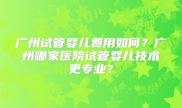 广州试管婴儿费用如何？广州哪家医院试管婴儿技术更专业？