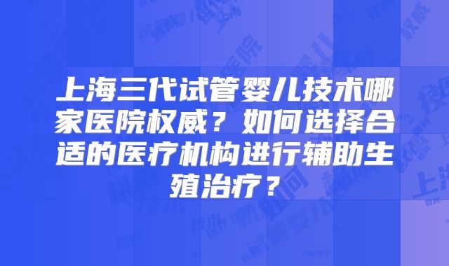 上海三代试管婴儿技术哪家医院权威？如何选择合适的医疗机构进行辅助生殖治疗？
