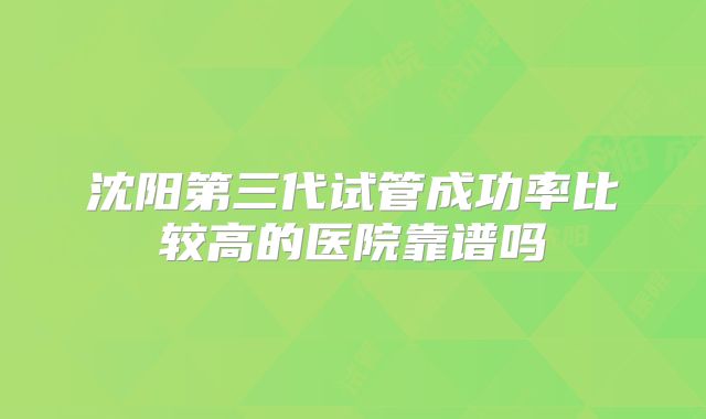 沈阳第三代试管成功率比较高的医院靠谱吗