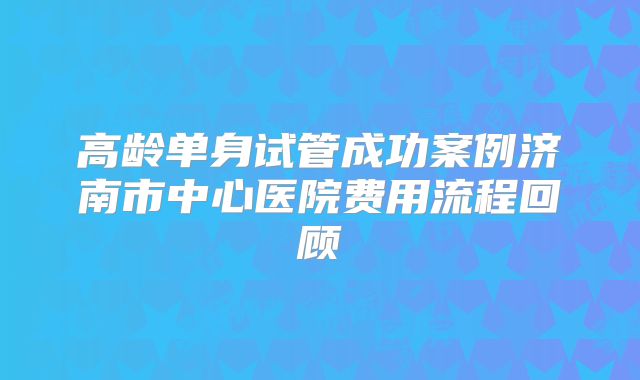 高龄单身试管成功案例济南市中心医院费用流程回顾