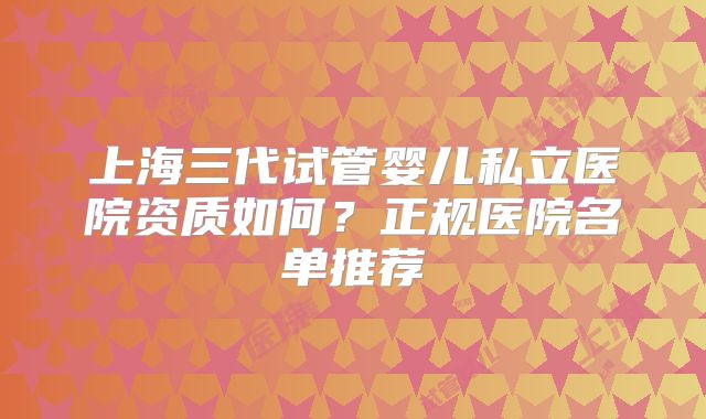 上海三代试管婴儿私立医院资质如何?正规医院名单推荐