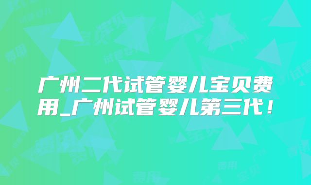 广州二代试管婴儿宝贝费用_广州试管婴儿第三代！