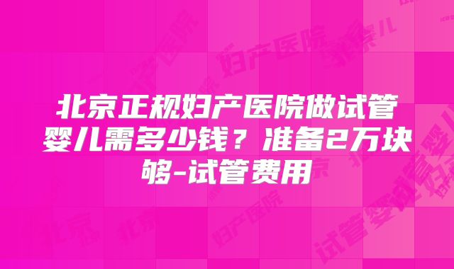 北京正规妇产医院做试管婴儿需多少钱?准备2万块够-试管费用