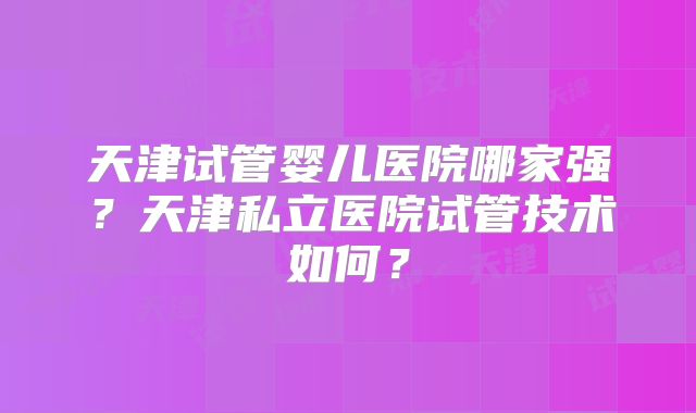 天津试管婴儿医院哪家强?天津私立医院试管技术如何?