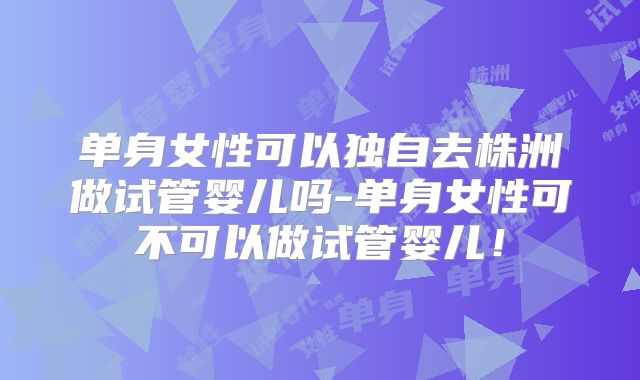 单身女性可以独自去株洲做试管婴儿吗-单身女性可不可以做试管婴儿！