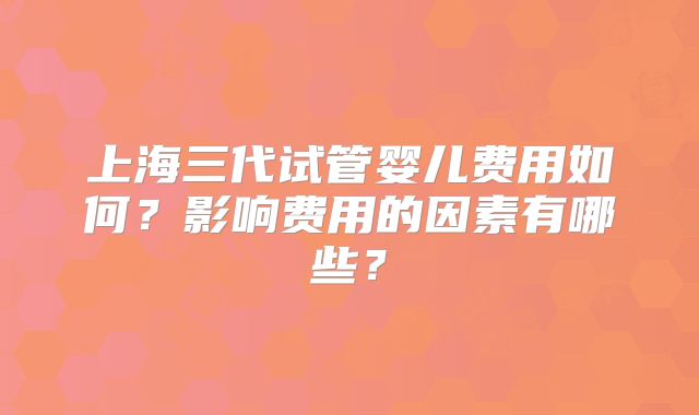 上海三代试管婴儿费用如何?影响费用的因素有哪些?