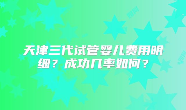 天津三代试管婴儿费用明细?成功几率如何?