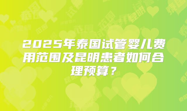 2025年泰国试管婴儿费用范围及昆明患者如何合理预算?