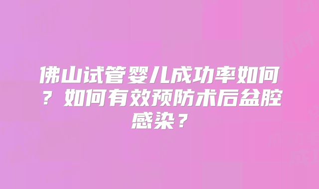 佛山试管婴儿成功率如何?如何有效预防术后盆腔感染?