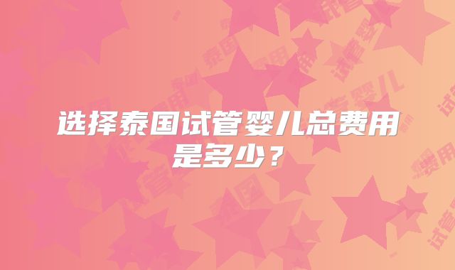 选择泰国试管婴儿总费用是多少?
