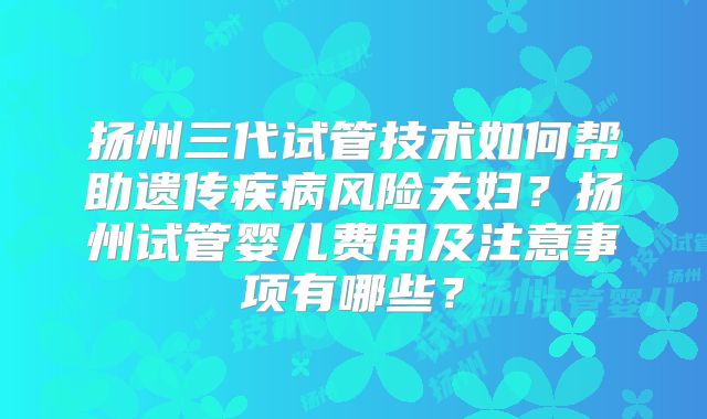扬州三代试管技术如何帮助遗传疾病风险夫妇?扬州试管婴儿费用及注意事项有哪些?