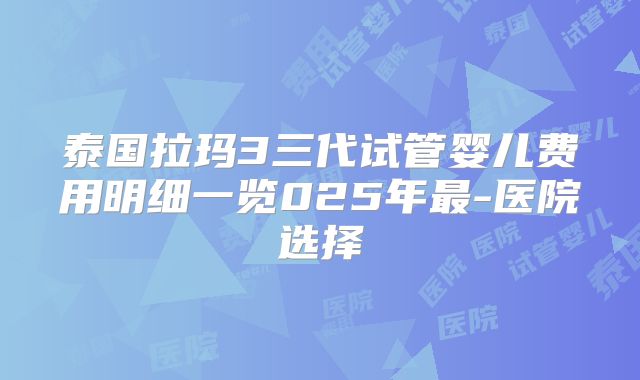 泰国拉玛3三代试管婴儿费用明细一览025年最-医院选择