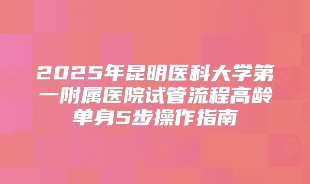 2025年昆明医科大学第一附属医院试管流程高龄单身5步操作指南