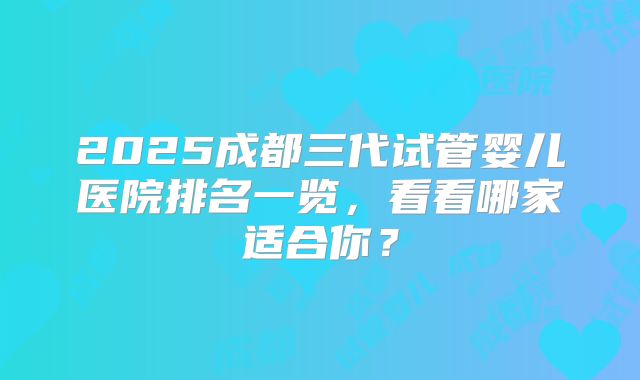 2025成都三代试管婴儿医院排名一览,看看哪家适合你?