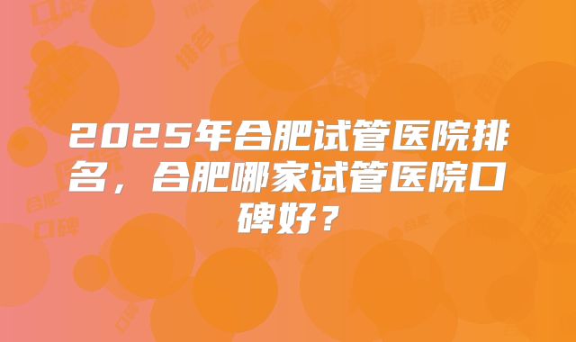 2025年合肥试管医院排名,合肥哪家试管医院口碑好?