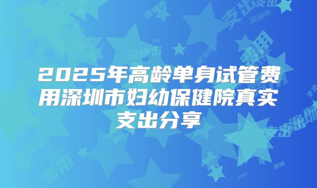 2025年高龄单身试管费用深圳市妇幼保健院真实支出分享
