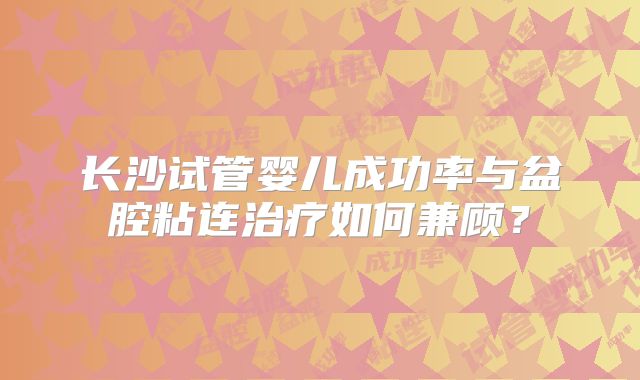 长沙试管婴儿成功率与盆腔粘连治疗如何兼顾?