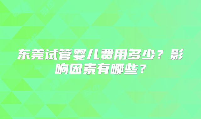 东莞试管婴儿费用多少？影响因素有哪些？