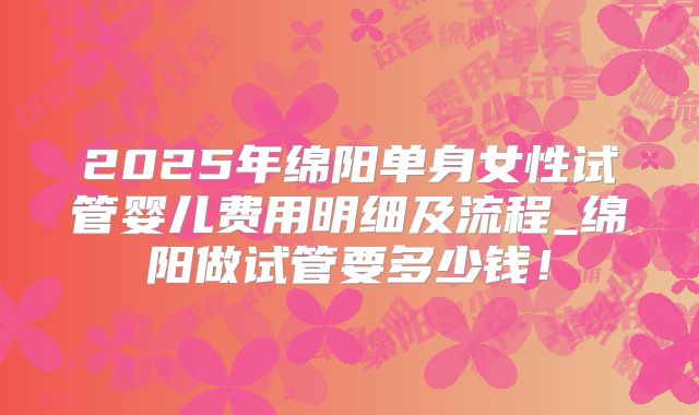 2025年绵阳单身女性试管婴儿费用明细及流程_绵阳做试管要多少钱!