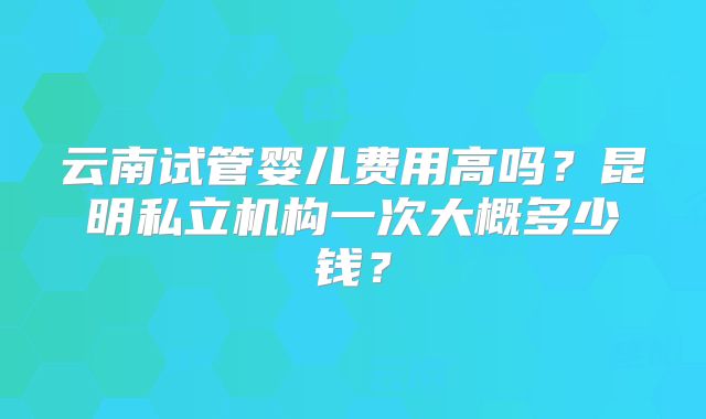 云南试管婴儿费用高吗?昆明私立机构一次大概多少钱?