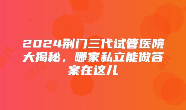 2024荆门三代试管医院大揭秘，哪家私立能做答案在这儿
