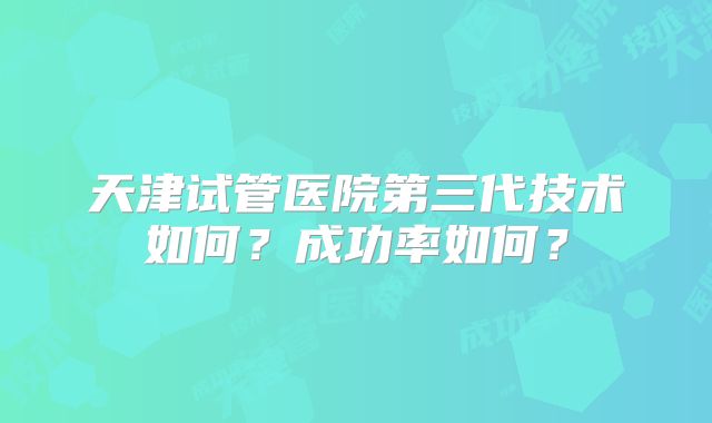 天津试管医院第三代技术如何?成功率如何?
