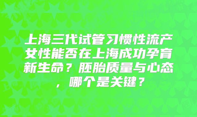 上海三代试管习惯性流产女性能否在上海成功孕育新生命?胚胎质量与心态,哪个是关键?