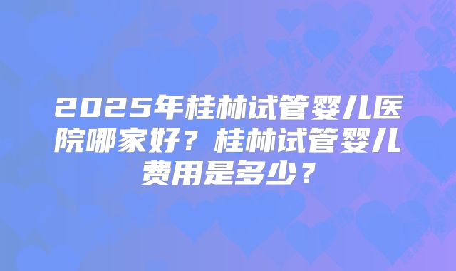 2025年桂林试管婴儿医院哪家好?桂林试管婴儿费用是多少?