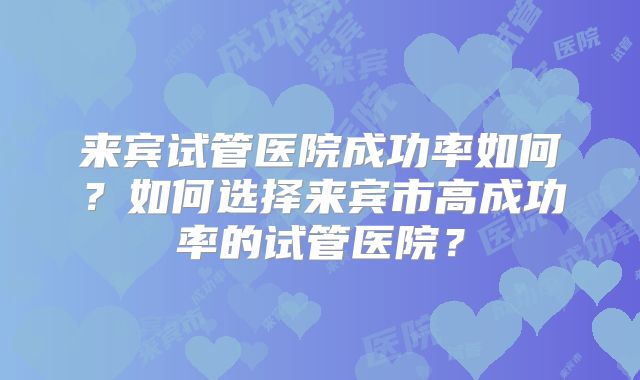 来宾试管医院成功率如何？如何选择来宾市高成功率的试管医院？
