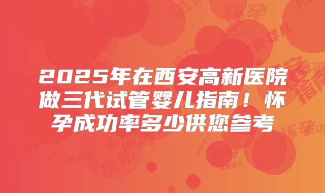 2025年在西安高新医院做三代试管婴儿指南!怀孕成功率多少供您参考
