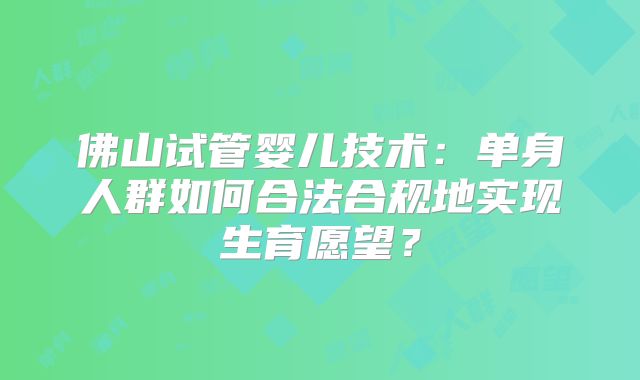 佛山试管婴儿技术:单身人群如何合法合规地实现生育愿望?