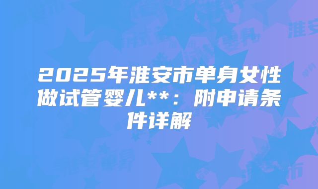2025年淮安市单身女性做试管婴儿**:附申请条件详解