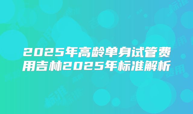 2025年高龄单身试管费用吉林2025年标准解析
