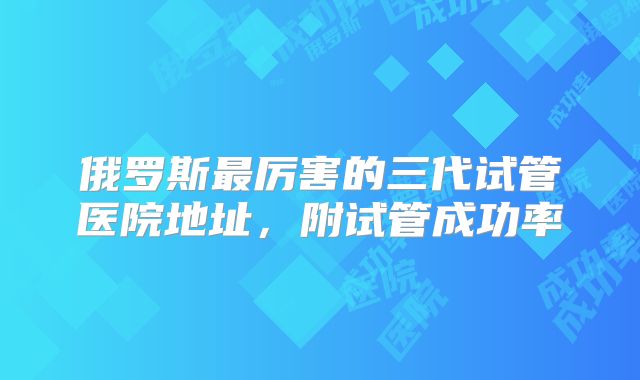 俄罗斯最厉害的三代试管医院地址,附试管成功率