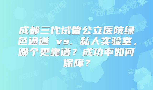 成都三代试管公立医院绿色通道 vs. 私人实验室,哪个更靠谱?成功率如何保障?