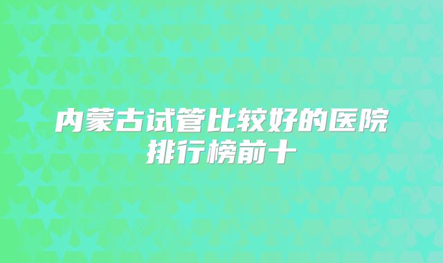 内蒙古试管比较好的医院排行榜前十