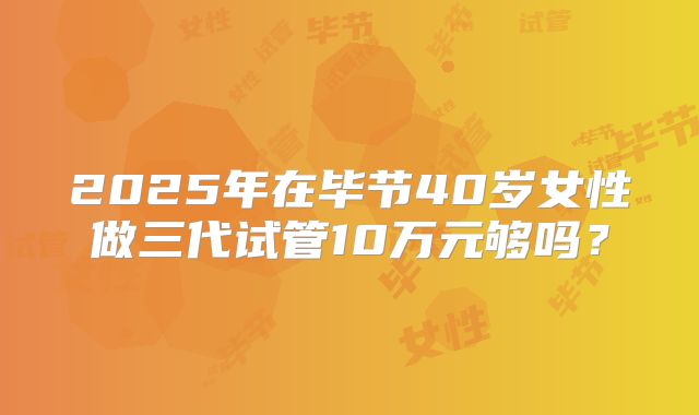2025年在毕节40岁女性做三代试管10万元够吗？