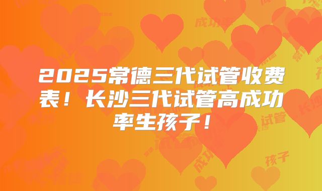2025常德三代试管收费表!长沙三代试管高成功率生孩子!