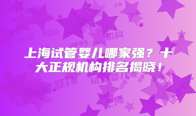 上海试管婴儿哪家强?十大正规机构排名揭晓!