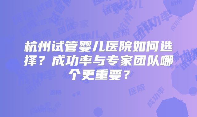 杭州试管婴儿医院如何选择？成功率与专家团队哪个更重要？
