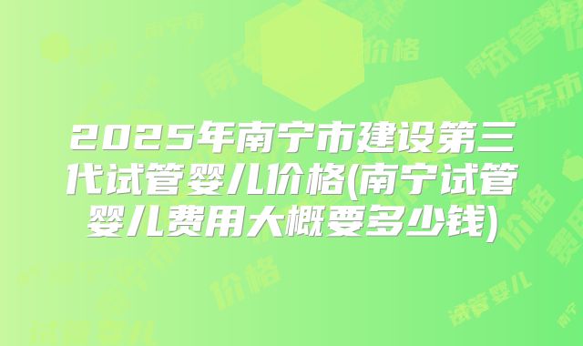 2025年南宁市建设第三代试管婴儿价格(南宁试管婴儿费用大概要多少钱)